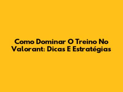 Como Dominar O Treino No Valorant: Dicas E Estratégias