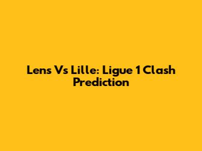 Lens Vs Lille: Ligue 1 Clash Prediction