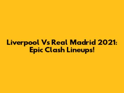 Liverpool Vs Real Madrid 2021: Epic Clash Lineups!